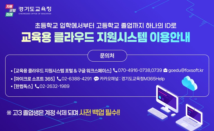 초등학교 입학에서부터 고등학교 졸업까지 하나의 ID로 교육용 클라우드 지원시스템 이용 안내 / 문의처 1. [교육용 클라우드 지원시스템 포털&구글 워크스페이스] 070-4916-0738,0739 goedu@foxsoft.kr 2. [마이크로 소프트 465] 02-6388-4291, 카카오채널:경기도교육청M365Help 3. [한컴독스] 02-2632-1989 / 주의: 고3 졸업생은 계정 삭제 되며 사전 백업 필수!!